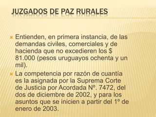 JUZGADOS DE PAZ RURALES
 Entienden, en primera instancia, de las
demandas civiles, comerciales y de hacienda
que no excedieren los $ 81.000 (pesos
uruguayos ochenta y un mil).
 La competencia por razón de cuantía es la
asignada por la Suprema Corte de Justicia
por Acordada Nº. 7472, del dos de diciembre
de 2002, y para los asuntos que se inicien a
partir del 1º de enero de 2003.
 