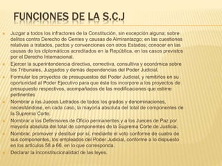 FUNCIONES DE LA S.C.J
 Juzgar a todos los infractores de la Constitución, sin excepción alguna; sobre
delitos contra Derecho de Gentes y causas de Almirantazgo; en las cuestiones
relativas a tratados, pactos y convenciones con otros Estados; conocer en las
causas de los diplomáticos acreditados en la República, en los casos previstos
por el Derecho Internacional.
 Ejercer la superintendencia directiva, correctiva, consultiva y económica sobre los
Tribunales, Juzgados y demás dependencias del Poder Judicial.
 Formular los proyectos de presupuestos del Poder Judicial, y remitirlos en su
oportunidad al Poder Ejecutivo para que éste los incorpore a los proyectos de
presupuesto respectivos, acompañados de las modificaciones que estime
pertinentes
 Nombrar a los Jueces Letrados de todos los grados y denominaciones,
necesitándose, en cada caso, la mayoría absoluta del total de componentes de la
Suprema Corte.
 Nombrar a los Defensores de Oficio permanentes y a los Jueces de Paz por
mayoría absoluta del total de componentes de la Suprema Corte de Justicia.
 Nombrar, promover y destituir por sí, mediante el voto conforme de cuatro de sus
componentes, los empleados del Poder Judicial, conforme a lo dispuesto en los
artículos 58 a 66, en lo que corresponda.
 