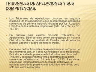 TRIBUNALES DE APELACIONES Y SUS
COMPETENCIAS.
 Los Tribunales de Apelaciones conocen, en segunda instancia, de
las apelaciones que se interpongan contra las sentencias de primera
instancia dictadas por los Juzgados Letrados de las materias
respectivas (arts. 64 y 65 Ley No. 15.750).
 En nuestro país existen dieciséis Tribunales de Apelaciones. Siete
de ellos tienen competencia en materia Civil, dos de ellos en materia
de Familia, tres de ellos en materia Laboral y cuatro en materia
Penal.
 Cada uno de los Tribunales de Apelaciones se compone de tres
miembros (art. 241 de la Constitución de la República). Es
indispensable la presencia de todos los miembros del Tribunal y se
requieren tres votos conforme para dictar sentencias definitivas (art.
61 de la Ley 15.750). Para dictar sentencias interlocutorias con
fuerza de definitivas, se necesita también la presencia de todos los
 