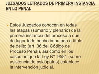 JUZGADOS LETRADOS DE PRIMERA INSTANCIA
EN LO PENAL
 Estos Juzgados conocen en todas las etapas
(sumario y plenario) de la primera instancia
del proceso a que da lugar todo hecho
imputado a título de delito (art. 36 del Código
de Proceso Penal), así como en los casos en
que la Ley Nº 9581 (sobre asistencia de
psicópatas) establece la intervención judicial.
 