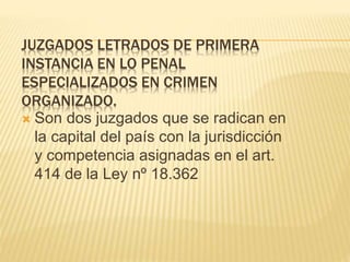 JUZGADOS LETRADOS DE PRIMERA INSTANCIA
EN LO PENAL ESPECIALIZADOS EN CRIMEN
ORGANIZADO.
 Son dos juzgados que se radican en
la capital del país con la jurisdicción
y competencia asignadas en el art.
414 de la Ley nº 18.362
 