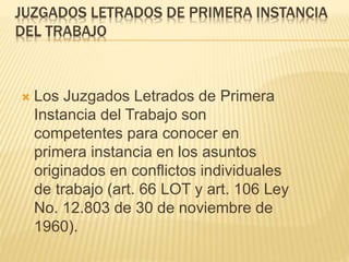 JUZGADOS LETRADOS DE PRIMERA INSTANCIA
DEL TRABAJO
 Los Juzgados Letrados de Primera
Instancia del Trabajo son competentes
para conocer en primera instancia en los
asuntos originados en conflictos
individuales de trabajo (art. 66 LOT y art.
106 Ley No. 12.803 de 30 de noviembre
de 1960).
 