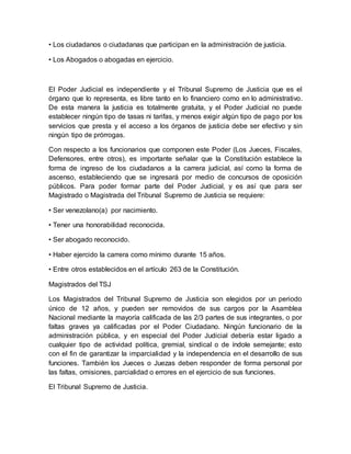 • Los ciudadanos o ciudadanas que participan en la administración de justicia.
• Los Abogados o abogadas en ejercicio.
El Poder Judicial es independiente y el Tribunal Supremo de Justicia que es el
órgano que lo representa, es libre tanto en lo financiero como en lo administrativo.
De esta manera la justicia es totalmente gratuita, y el Poder Judicial no puede
establecer ningún tipo de tasas ni tarifas, y menos exigir algún tipo de pago por los
servicios que presta y el acceso a los órganos de justicia debe ser efectivo y sin
ningún tipo de prórrogas.
Con respecto a los funcionarios que componen este Poder (Los Jueces, Fiscales,
Defensores, entre otros), es importante señalar que la Constitución establece la
forma de ingreso de los ciudadanos a la carrera judicial, así como la forma de
ascenso, estableciendo que se ingresará por medio de concursos de oposición
públicos. Para poder formar parte del Poder Judicial, y es así que para ser
Magistrado o Magistrada del Tribunal Supremo de Justicia se requiere:
• Ser venezolano(a) por nacimiento.
• Tener una honorabilidad reconocida.
• Ser abogado reconocido.
• Haber ejercido la carrera como mínimo durante 15 años.
• Entre otros establecidos en el artículo 263 de la Constitución.
Magistrados del TSJ
Los Magistrados del Tribunal Supremo de Justicia son elegidos por un periodo
único de 12 años, y pueden ser removidos de sus cargos por la Asamblea
Nacional mediante la mayoría calificada de las 2/3 partes de sus integrantes, o por
faltas graves ya calificadas por el Poder Ciudadano. Ningún funcionario de la
administración pública, y en especial del Poder Judicial debería estar ligado a
cualquier tipo de actividad política, gremial, sindical o de índole semejante; esto
con el fin de garantizar la imparcialidad y la independencia en el desarrollo de sus
funciones. También los Jueces o Juezas deben responder de forma personal por
las faltas, omisiones, parcialidad o errores en el ejercicio de sus funciones.
El Tribunal Supremo de Justicia.
 