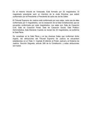 Es el máximo tribunal de Venezuela. Está formado por 32 magistrados. El
magistrado presidente será un miembro de la Junta Directiva, que estará
conformado por el Presidente o Presidenta de cada una de las Salas.
El Tribunal Supremo de Justicia está conformado por seis salas, cada una de ellas
conformada por 5 magistrados, con la excepción de la Sala Constitucional, que se
encuentra conformada por siete magistrados. Las salas son: Sala de Casación
Civil, Sala de Casación Penal, Sala de Casación Social, Sala Político-
Administrativa, Sala Electoral. Cuando se reúnen los 32 magistrados, se conforma
la Sala Plena.
Se constituye en la Sala Plena y en las diversas Salas que conforman dicho
órgano, las atribuciones del Tribunal Supremo de Justicia se encuentran
establecidas en el Título V, Capitulo III referido al Poder Judicial y el Sistema de
Justicia, Sección Segunda, artículo 266 de la Constitución, y estas atribuciones
son nueve.
 