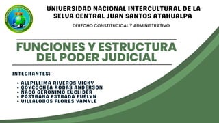 FUNCIONES Y ESTRUCTURA
DEL PODER JUDICIAL
DERECHO CONSTITUCIOAL Y ADMINISTRATIVO
UNIVERSIDAD NACIONAL INTERCULTURAL DE LA
SELVA CENTRAL JUAN SANTOS ATAHUALPA
ALLPILLIMA RIVEROS VICKY
GOYCOCHEA RODAS ANDERSON
ÑACO GERONIMO EUCLIDER
PASTRANA ESTRADA EVELYN
VILLALOBOS FLORES YAMYLE
INTEGRANTES:
 