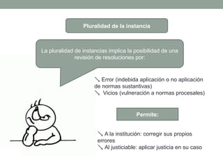 Pluralidad de la instancia
La pluralidad de instancias implica la posibilidad de una
revisión de resoluciones por:
 Error (indebida aplicación o no aplicación
de normas sustantivas)
 Vicios (vulneración a normas procesales)
 A la institución: corregir sus propios
errores
 Al justiciable: aplicar justicia en su caso
Permite:
 
