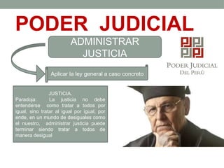 PODER JUDICIAL
ADMINISTRAR
JUSTICIA
Aplicar la ley general a caso concreto
JUSTICIA.
Paradoja: La justicia no debe
entenderse como tratar a todos por
igual, sino tratar al igual por igual, por
ende, en un mundo de desiguales como
el nuestro, administrar justicia puede
terminar siendo tratar a todos de
manera desigual
 