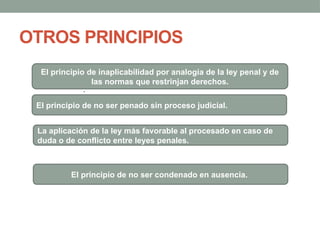 OTROS PRINCIPIOS
El principio de inaplicabilidad por analogía de la ley penal y de
las normas que restrinjan derechos.
.
El principio de no ser penado sin proceso judicial.
La aplicación de la ley más favorable al procesado en caso de
duda o de conflicto entre leyes penales.
El principio de no ser condenado en ausencia.
 