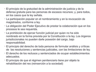 • El principio de la gratuidad de la administración de justicia y de la
defensa gratuita para las personas de escasos recursos; y, para todos,
en los casos que la ley señala.
• La participación popular en el nombramiento y en la revocación de
magistrados, conforme a ley.
• La obligación del Poder Ejecutivo de prestar la colaboración que en los
procesos le sea requerida.
• La prohibición de ejercer función judicial por quien no ha sido
nombrado en la forma prevista por la Constitución o la ley. Los órganos
jurisdiccionales no pueden darle posesión del cargo, bajo
responsabilidad.
• El principio del derecho de toda persona de formular análisis y críticas
de las resoluciones y sentencias judiciales, con las limitaciones de ley.
• El derecho de los reclusos y sentenciados de ocupar establecimientos
adecuados.
• El principio de que el régimen penitenciario tiene por objeto la
rehabilitación del reo (reinserción a la sociedad)
 