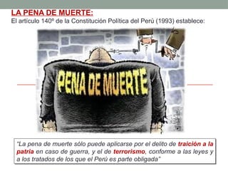 LA PENA DE MUERTE:
El artículo 140º de la Constitución Política del Perú (1993) establece:
“La pena de muerte sólo puede aplicarse por el delito de traición a la
patria en caso de guerra, y el de terrorismo, conforme a las leyes y
a los tratados de los que el Perú es parte obligada”
 
