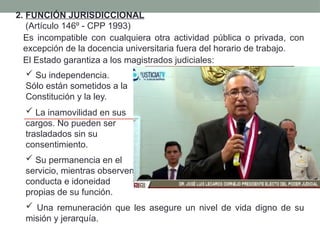 2. FUNCIÓN JURISDICCIONAL
(Artículo 146º - CPP 1993)
Es incompatible con cualquiera otra actividad pública o privada, con
excepción de la docencia universitaria fuera del horario de trabajo.
El Estado garantiza a los magistrados judiciales:
 Su independencia.
Sólo están sometidos a la
Constitución y la ley.
 La inamovilidad en sus
cargos. No pueden ser
trasladados sin su
consentimiento.
 Su permanencia en el
servicio, mientras observen
conducta e idoneidad
propias de su función.
 Una remuneración que les asegure un nivel de vida digno de su
misión y jerarquía.
Víctor Prado Saldarriaga
 