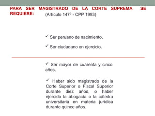  Ser peruano de nacimiento.
PARA SER MAGISTRADO DE LA CORTE SUPREMA SE
REQUIERE: (Artículo 147º - CPP 1993)
 Ser ciudadano en ejercicio.
 Ser mayor de cuarenta y cinco
años.
 Haber sido magistrado de la
Corte Superior o Fiscal Superior
durante diez años, o haber
ejercido la abogacía o la cátedra
universitaria en materia jurídica
durante quince años.
 