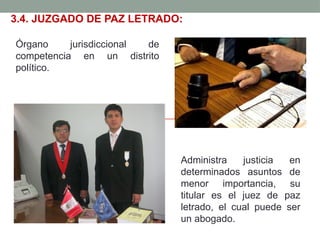 3.4. JUZGADO DE PAZ LETRADO:
Órgano jurisdiccional de
competencia en un distrito
político.
Administra justicia en
determinados asuntos de
menor importancia, su
titular es el juez de paz
letrado, el cual puede ser
un abogado.
 