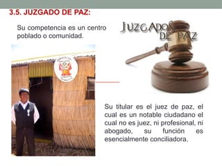3.5. JUZGADO DE PAZ:
Su competencia es un centro
poblado o comunidad.
Su titular es el juez de paz, el
cual es un notable ciudadano el
cual no es juez, ni profesional, ni
abogado, su función es
esencialmente conciliadora.
 