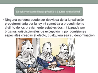 • Ninguna persona puede ser desviada de la jurisdicción
predeterminada por la ley, ni sometida a procedimiento
distinto de los previamente establecidos, ni juzgada por
órganos jurisdiccionales de excepción ni por comisiones
especiales creadas al efecto, cualquiera sea su denominación
La observancia del debido proceso y la tutela jurisdiccional.
 