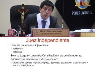 Juez independiente
• Libre de presiones o injerencias
• Externas
• Internas
• Sólo se juzga en base a la Constitución y las demás normas.
• Requiere de mecanismos de protección:
• Adecuada carrera judicial: Ingreso, ascenso, evaluación y ratificación y
control disciplinario
 