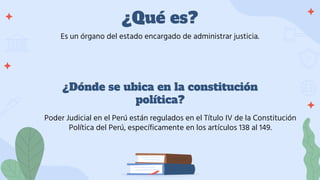 ¿Qué es?
Es un órgano del estado encargado de administrar justicia.
¿Dónde se ubica en la constitución
política?
Poder Judicial en el Perú están regulados en el Título IV de la Constitución
Política del Perú, específicamente en los artículos 138 al 149.
 