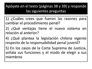 Apóyate en el texto (páginas 38 y 39) y responde
las siguientes preguntas
1) ¿Cuáles crees que fueron las razones para
cambiar el procedimiento penal?
2) ¿Qué ventajas tiene el nuevo sistema en
relación al anterior?
4) ¿Qué plantea la legislación chilena vigente
respecto de la responsabilidad penal juvenil?
5) En los casos de la Corte Suprema de Justicia,
señala sus funciones y el modo de elegir a sus
miembros
 