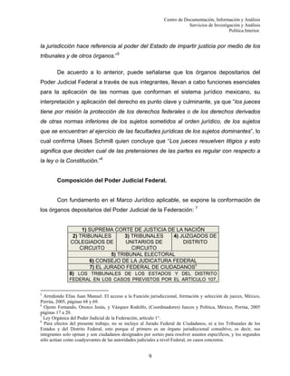 Centro de Documentación, Información y Análisis
Servicios de Investigación y Análisis
Política Interior.

la jurisdicción hace referencia al poder del Estado de impartir justicia por medio de los
tribunales y de otros órganos.”5
De acuerdo a lo anterior, puede señalarse que los órganos depositarios del
Poder Judicial Federal a través de sus integrantes, llevan a cabo funciones esenciales
para la aplicación de las normas que conforman el sistema jurídico mexicano, su
interpretación y aplicación del derecho es punto clave y culminante, ya que “los jueces
tiene por misión la protección de los derechos federales o de los derechos derivados
de otras normas inferiores de los sujetos sometidos al orden jurídico, de los sujetos
que se encuentran al ejercicio de las facultades jurídicas de los sujetos dominantes”, lo
cual confirma Ulises Schmill quien concluye que “Los jueces resuelven litigios y esto
significa que deciden cual de las pretensiones de las partes es regular con respecto a
la ley o la Constitución.”6

Composición del Poder Judicial Federal.

Con fundamento en el Marco Jurídico aplicable, se expone la conformación de
los órganos depositarios del Poder Judicial de la Federación: 7

1) SUPREMA CORTE DE JUSTICIA DE LA NACIÓN
2) TRIBUNALES
3) TRIBUNALES
4) JUZGADOS DE
COLEGIADOS DE
UNITARIOS DE
DISTRITO
CIRCUITO
CIRCUITO
5) TRIBUNAL ELECTORAL
6) CONSEJO DE LA JUDICATURA FEDERAL
7) EL JURADO FEDERAL DE CIUDADANOS8
8) LOS TRIBUNALES DE LOS ESTADOS Y DEL DISTRITO
FEDERAL EN LOS CASOS PREVISTOS POR EL ARTÍCULO 107,
5

Arredondo Elías Juan Manuel. El acceso a la Función jurisdiccional, formación y selección de jueces, México,
Porrúa, 2005, páginas 68 y 69.
6
Ojesto Fernando, Orozco Jesús, y Vázquez Rodolfo, (Coordinadores) Jueces y Política, México, Porrúa, 2005
páginas 17 a 20.
7
Ley Orgánica del Poder Judicial de la Federación, artículo 1°.
8
Para efectos del presente trabajo, no se incluye al Jurado Federal de Ciudadanos, ni a los Tribunales de los
Estados y del Distrito Federal, esto porque el primero es un órgano jurisdiccional consultivo, es decir, sus
integrantes solo opinan y son ciudadanos designados por sorteo para resolver asuntos específicos, y los segundos
sólo actúan como coadyuvantes de las autoridades judiciales a nivel Federal, en casos concretos.

9

 