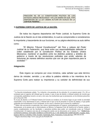 Centro de Documentación, Información y Análisis
Servicios de Investigación y Análisis
Política Interior.
FRACCIÓN XII, DE LA CONSTITUCIÓN POLÍTICA DE LOS
ESTADOS UNIDOS MEXICANOS Y EN LOS DEMÁS EN QUE, POR
DISPOSICIÓN DE LA LEY DEBAN ACTUAR EN AUXILIO DE LA
JUSTICIA FEDERAL9.

1) SUPREMA CORTE DE JUSTICIA DE LA NACIÓN.

De todos los órganos depositarios del Poder Judicial, la Suprema Corte de
Justicia de la Nación es el más emblemático, lo cual es comprensible si consideramos
lo importante y trascendente de sus funciones, en su página electrónica se auto define
como:
“El Máximo Tribunal Constitucional10 del País y cabeza del Poder
Judicial de la Federación, que tiene entre sus responsabilidades defender el
orden establecido por la Constitución Política de los Estados Unidos
Mexicanos; mantener el equilibrio entre los distintos poderes y ámbitos de
gobierno a través de las resoluciones judiciales que emite; además de
solucionar de manera definitiva asuntos que son de gran importancia para la
sociedad.”11
Integración.

Éste órgano se compone por once ministros, cabe señalar que este término
deriva de minister, servidor, y se utiliza la palabra referida a los miembros de la
Suprema Corte para realzar su importancia y su carácter de definitividad de sus

9

La fracción textualmente señala: “La violación a las garantías de los artículos 16, en materia penal, 19 y 20, se
reclamará ante el superior del tribunal que la cometa, o ante el juez de distrito o tribunal unitario de circuito que
corresponda, pudiéndose recurrir, en uno y otro caso, las resoluciones que se pronuncien, en los términos prescritos
por la fracción VIII.
Si el juez de distrito o el Tribunal Unitario de Circuito no residiere en el mismo lugar en que reside la autoridad
responsable, la ley determinará el juez y tribunal ante el que se ha de presentar el escrito de amparo, el que podrá
suspender provisionalmente el acto reclamado, en los casos y términos que la misma ley establezca.”
10
Sobre esta aseveración en particular, hay ciertos cuestionamientos al respecto, principalmente a nivel doctrinal,
básicamente, en la postura que sí efectivamente en México, la Suprema Corte de Justicia de la Nación, realiza y
cuenta completamente con las facultades y naturaleza jurídica para poder ser considerada como un Tribunal
Constitucional. Al respecto esta área de investigación cuenta con un documento en la materia. Ver: “TRIBUNAL
CONSTITUCIONAL ESTUDIO TEÓRICO CONCEPTUAL Y DE DERECHO COMPARADO ( España, Italia,
Francia, Bolivia, Colombia, Chile, Ecuador, Guatemala, Perú, Venezuela y Corea del Sur). DPI-ISS-03-05.
11
Página electrónica http://www.scjn.gob.mx/PortalSCJN/

10

 