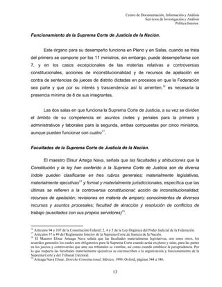 Centro de Documentación, Información y Análisis
Servicios de Investigación y Análisis
Política Interior.

Funcionamiento de la Suprema Corte de Justicia de la Nación.

Este órgano para su desempeño funciona en Pleno y en Salas, cuando se trata
del primero se compone por los 11 ministros, sin embargo, puede desempeñarse con
7, y en los casos excepcionales de las materias relativas a controversias
constitucionales, acciones de inconstitucionalidad y de recursos de apelación en
contra de sentencias de jueces de distrito dictadas en procesos en que la Federación
sea parte y que por su interés y trascendencia así lo ameriten,16 es necesaria la
presencia mínima de 8 de sus integrantes.

Las dos salas en que funciona la Suprema Corte de Justicia, a su vez se dividen
el ámbito de su competencia en asuntos civiles y penales para la primera y
administrativos y laborales para la segunda, ambas compuestas por cinco ministros,
aunque pueden funcionar con cuatro17.

Facultades de la Suprema Corte de Justicia de la Nación.
El maestro Elisur Artega Nava, señala que las facultades y atribuciones que la
Constitución y la ley han conferido a la Suprema Corte de Justicia son de diversa
índole pueden clasificarse en tres rubros generales; materialmente legislativas,
materialmente ejecutivas18 y formal y materialmente jurisdiccionales, específica que las
últimas se refieren a la controversia constitucional; acción de inconstitucionalidad;
recursos de apelación; revisiones en materia de amparo; conocimientos de diversos
recursos y asuntos procesales; facultad de atracción y resolución de conflictos de
trabajo (suscitados con sus propios servidores)19.

16

Artículos 94 y 107 de la Constitución Federal; 2, 4 y 5 de la Ley Orgánica del Poder Judicial de la Federación.
Artículos 37 a 49 del Reglamento Interior de la Suprema Corte de Justicia de la Nación.
18
El Maestro Elisur Arteaga Nava señala que las facultades materialmente legislativas, son entre otros, los
acuerdos generales los cuales son obligatorios para la Suprema Corte cuando actúa en pleno y salas, para las partes
en los juicios y controversias que ante sus tribunales se ventilan, así como cuando establece la jurisprudencia. Por
lo que respecta las facultades materialmente ejecutivas se circunscriben a la organización y funcionamiento de la
Suprema Corte y del Tribunal Electoral.
19
Arteaga Nava Elisur, Derecho Constitucional, México, 1999, Oxford, páginas 344 a 346.
17

13

 