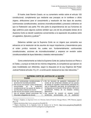 Centro de Documentación, Información y Análisis
Servicios de Investigación y Análisis
Política Interior.

El ilustre José Ramón Cossío, en su comentario vertido sobre el artículo 105
constitucional, complementa que mediante ese precepto se le confieren a dicho
órgano, atribuciones para el conocimiento y resolución de tres tipos de asuntos;
controversias constitucionales, acciones inconstitucionalidad y procesos ordinarios en
que la Federación sea parte. Por otra parte la preponderancia de sus funciones es
algo polémico pues algunos autores señalan que una de las principales tareas de la
Suprema Corte es decidir cuestiones concernientes a la separación de poderes entre
el Legislativo, Ejecutivo y judicial.20

Debemos señalar que la Suprema Corte es un órgano que concentra sus
esfuerzos en la resolución de los asuntos de mayor importancia y trascendencia para
el orden jurídico nacional, los cuales son, fundamentalmente: controversias
constitucionales, acciones de inconstitucionalidad y amparos en revisión sobre
constitucionalidad de leyes federales o tratados internacionales.21

Como anteriormente se indicó la Suprema Corte de Justicia funciona en Pleno o
en Salas, y aunque se trata de los mismos integrantes, la competencia que ejercen en
esas modalidades son diferentes, según lo dispuesto en la Ley Orgánica del Poder
Judicial Federal artículos 10 y 21, a continuación destacamos las más relevantes.22

SUPREMA CORTE DE JUSTICIA DE LA NACIÓN
PLENO
SALAS
• De las controversias constitucionales y
acciones de inconstitucionalidad.
• Del recurso de revisión contra sentencias
pronunciadas
en
la
audiencia
constitucional por los jueces de distrito o
los tribunales unitarios de circuito.
• Del recurso de revisión contra sentencias
que en amparo directo pronuncien los
tribunales colegiados de circuito

• De los recursos de apelación interpuestos en
contra de las sentencias dictadas por los jueces
de distrito en aquellas controversias ordinarias en
que la Federación sea parte, de conformidad con
lo dispuesto en la fracción III del artículo 105 de la
Constitución Política de los Estados Unidos
Mexicanos.
• Del recurso de revisión en amparo contra
sentencias pronunciadas en la audiencia

20

Wasby L Stephen, La Suprema Corte en el Sistema Judicial Federal, Chicago Illinois, 1999, Platense, páginas
481 y 75.
21
Página electrónica http://www.scjn.gob.mx/PortalSCJN/
22
Página electrónica de la Suprema Corte de Justicia de la Nación, http://www.scjn.gob.mx/PortalSCJN/
Transparencia/MarcoNormativo/SCJN/LeyOrganica/LeyOrganica.htm

14

 