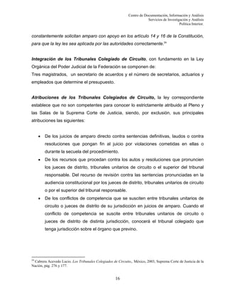 Centro de Documentación, Información y Análisis
Servicios de Investigación y Análisis
Política Interior.

constantemente solicitan amparo con apoyo en los artículo 14 y 16 de la Constitución,
para que la ley les sea aplicada por las autoridades correctamente.24

Integración de los Tribunales Colegiado de Circuito, con fundamento en la Ley
Orgánica del Poder Judicial de la Federación se componen de:
Tres magistrados, un secretario de acuerdos y el número de secretarios, actuarios y
empleados que determine el presupuesto.

Atribuciones de los Tribunales Colegiados de Circuito, la ley correspondiente
establece que no son competentes para conocer lo estrictamente atribuido al Pleno y
las Salas de la Suprema Corte de Justicia, siendo, por exclusión, sus principales
atribuciones las siguientes:
•

De los juicios de amparo directo contra sentencias definitivas, laudos o contra
resoluciones que pongan fin al juicio por violaciones cometidas en ellas o
durante la secuela del procedimiento.

•

De los recursos que procedan contra los autos y resoluciones que pronuncien
los jueces de distrito, tribunales unitarios de circuito o el superior del tribunal
responsable. Del recurso de revisión contra las sentencias pronunciadas en la
audiencia constitucional por los jueces de distrito, tribunales unitarios de circuito
o por el superior del tribunal responsable.

•

De los conflictos de competencia que se susciten entre tribunales unitarios de
circuito o jueces de distrito de su jurisdicción en juicios de amparo. Cuando el
conflicto de competencia se suscite entre tribunales unitarios de circuito o
jueces de distrito de distinta jurisdicción, conocerá el tribunal colegiado que
tenga jurisdicción sobre el órgano que previno.

24

Cabrera Acevedo Lucio. Los Tribunales Colegiados de Circuito,. México, 2003, Suprema Corte de Justicia de la
Nación, pág. 276 y 177.

16

 