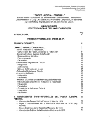 Centro de Documentación, Información y Análisis
Servicios de Investigación y Análisis
Política Interior.

“PODER JUDICIAL FEDERAL”
Estudio teórico –conceptual, de Antecedentes Constitucionales, de iniciativas
presentadas en la LIX y LX Legislaturas, de Derecho Comparado, de opiniones
especializadas y de propuestas en las Reformas de Estado.
ÍNDICE GENERAL
(CONTENIDO DE LAS TRES INVESTIGACIONES)
Pág.
5

INTRODUCCIÓN.
(PRIMERA INVESTIGACIÓN SPI-ISS-23-07)
RESUMEN EJECUTIVO.

6

I. MARCO TEÓRICO CONCEPTUAL.
- Poder Judicial de la Federación.
Composición del Poder Judicial de la Federación
- Suprema Corte de Justicia de la Nación
Designación de Ministros
Funcionamiento
Facultades
- Tribunales Colegiados de Circuito
Integración
Atribuciones
Número de Circuitos en el país
- Tribunales Unitarios de Circuito
- Juzgados de Distrito
Integración
Facultades
- Materias y Asuntos que abordan los jueces federales
- Tribunal Electoral del Poder Judicial de la Federación
Integración
Facultades
- Consejo de la Judicatura Federal
Integración
Facultades.

7
7
9
10
11
13
13
15
16
16
17
17
18
19
19
19
21
22
22
23
23
24

II. ANTECEDENTES CONSTITUCIONALES DEL PODER JUDICIAL
FEDERAL.
• Constitución Federal de los Estados Unidos de 1824
• Leyes Constitucionales de la República Mexicana de 1836 (Ley
Quinta)
• Bases Orgánicas de la República Mexicana de 1843
• Constitución Política de la República Mexicana de 1857

25

1

25
26
28
30

 