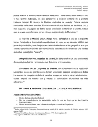 Centro de Documentación, Información y Análisis
Servicios de Investigación y Análisis
Política Interior.

puede abarcar el territorio de una entidad federativa ...tiene dentro de su territorio uno
o más Distrito Judiciales, los que constituyen la división territorial de la primera
instancia federal. El número de Distritos Judiciales de carácter Federal registra
constantes variaciones anuales. En cada uno de dichos distritos se establece uno o
más juzgados. El Juzgado de distrito ejerce jurisdicción territorial en el Distrito Judicial
que, a su vez es conformado por un número indeterminado de Municipios27.

Al respecto el Maestro Elisur Arteaga Nava conceptúa al juez de la siguiente
forma: “siguiendo la terminología constitucional en vigor, es un servidor público que
goza de jurisdicción y que la ejerce en determinada demarcación geográfica a la que
se le ha denominado distrito; este normalmente coincide con los límites de una entidad
federativa o del Distrito Federal”28.

Integración de los Juzgados de Distrito, se componen de un juez y el número
de secretario actuarios y empleados que determine el presupuesto.

Facultades de los Juzgados de Distrito, con fundamento en la legislación
judicial Los jueces de distrito que no tengan jurisdicción especial conocerán de todos
los asuntos de competencia federal, penales, amparo en materia penal, administrativa,
civiles, amparo en materia civil y trabajo, a continuación enunciamos las más
relevantes:29

MATERIAS Y ASUNTOS QUE ABORDAN LOS JUECES FEDERALES:
JUECES FEDERALES PENALES.
•
•
•

De los delitos del orden federal.
De los procedimientos de extradición, salvo lo que se disponga en los tratados
internacionales.
De las autorizaciones para intervenir cualquier comunicación privada.

27

Poder Judicial de la Federación, Suprema Corte de Justicia de la Nación, Juzgados de Distrito, México, 2003
páginas 8 a 29.
28
Arteaga Nava Elisur, Derecho Constitucional, México, 1999, Oxford, página 23.
29
Ley orgánica del Poder Judicial de la Federación.

19

 