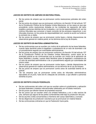 Centro de Documentación, Información y Análisis
Servicios de Investigación y Análisis
Política Interior.

JUECES DE DISTRITO DE AMPARO EN MATERIA PENAL.
•
•

•

De los juicios de amparo que se promuevan contra resoluciones judiciales del orden
penal.
De los juicios de amparo que se promuevan conforme a la fracción VII del artículo 107
de la Constitución Política de los Estados Unidos Mexicanos, en los casos en que sea
procedente contra resoluciones dictadas en los incidentes de reparación del daño
exigible a personas distintas de los inculpados, o en los de responsabilidad civil, por los
mismos tribunales que conozcan o hayan conocido de los procesos respectivos, o por
tribunales diversos, en los juicios de responsabilidad civil, cuando la acción se funde en
la comisión de un delito.
De los juicios de amparo que se promuevan contra leyes y demás disposiciones de
observancia general en materia penal, en los términos de la Ley de Amparo.

JUECES DE DISTRITO EN MATERIA ADMINISTRATIVA.
•
•

•
•
•

De las controversias que se susciten con motivo de la aplicación de las leyes federales,
cuando deba decidirse sobre la legalidad o subsistencia de un acto de autoridad o de
un procedimiento seguido por autoridades administrativas.
De los juicios de amparo que se promuevan conforme a la fracción VII del artículo 107
de la Constitución Política de los Estados Unidos Mexicanos, contra actos de la
autoridad judicial en las controversias que se susciten con motivo de la aplicación de
leyes federales o locales, cuando deba decidirse sobre la legalidad o subsistencia de
un acto de autoridad administrativa o de un procedimiento seguido por autoridades del
mismo orden.
De los juicios de amparo que se promuevan contra leyes y demás disposiciones de
observancia general en materia administrativa, en los términos de la Ley de Amparo.
De los juicios de amparo que se promuevan contra actos de autoridad distinta de la
judicial.
De los amparos que se promuevan contra actos de tribunales administrativos
ejecutados en el juicio, fuera de él o después de concluido, o que afecten a personas
extrañas al juicio.

JUECES DE DISTRITO CIVILES FEDERALES.
•
•
•
•
•

•

De las controversias del orden civil que se susciten sobre el cumplimiento y aplicación
de leyes federales o tratados internacionales celebrados por el Estado mexicano.
De los juicios que afecten bienes de propiedad nacional.
De los juicios que se susciten entre una entidad federativa y uno o más vecinos de
otra, siempre que alguna de las partes contendientes esté bajo la jurisdicción del juez.
De los asuntos civiles concernientes a miembros del cuerpo diplomático y consular.
De las diligencias de jurisdicción voluntaria que se promuevan en materia federal.
De las controversias ordinarias en que la Federación fuere parte.

20

 