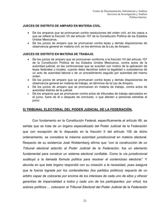 Centro de Documentación, Información y Análisis
Servicios de Investigación y Análisis
Política Interior.

JUECES DE DISTRITO DE AMPARO EN MATERIA CIVIL.
•
•

De los amparos que se promuevan contra resoluciones del orden civil, en los casos a
que se refiere la fracción VII del artículo 107 de la Constitución Política de los Estados
Unidos Mexicanos.
De los juicios de amparo que se promuevan contra leyes y demás disposiciones de
observancia general en materia civil, en los términos de la Ley de Amparo.

JUECES DE DISTRITO EN MATERIA DE TRABAJO.
•

•
•
•

De los juicios de amparo que se promuevan conforme a la fracción VII del artículo 107
de la Constitución Política de los Estados Unidos Mexicanos, contra actos de la
autoridad judicial, en las controversias que se susciten con motivo de la aplicación de
leyes federales o locales, cuando deba decidirse sobre la legalidad o subsistencia de
un acto de autoridad laboral o de un procedimiento seguido por autoridad del mismo
orden.
De los juicios de amparo que se promuevan contra leyes y demás disposiciones de
observancia general en materia de trabajo, en términos de la Ley de Amparo.
De los juicios de amparo que se promuevan en materia de trabajo, contra actos de
autoridad distinta de la judicial.
De los amparos que se promuevan contra actos de tribunales de trabajo ejecutados en
el juicio, fuera de él o después de concluido, o que afecten a personas extrañas al
juicio.

5) TRIBUNAL ELECTORAL DEL PODER JUDICIAL DE LA FEDERACIÓN.

Con fundamento en la Constitución Federal, específicamente el artículo 99, se
señala que se trata de un órgano especializado del Poder Judicial de la Federación
que con excepción de lo dispuesto en la fracción II del artículo 105 de dicho
ordenamiento, se considera la máxima autoridad jurisdiccional en materia electoral.
Respecto de su existencia José Woldemberg afirma que “con la construcción de un
Tribunal electoral adscrito al Poder Judicial de la Federación, fue un elemento
fundamental para construir un sistema electoral confiable. Como la vía jurisdiccional
sustituyó a la llamada fórmula política para resolver el contencioso electoral.” Y
abunda en que éste órgano respondió con su creación a la necesidad, pues asegura
que la fuerza lograda por los contendientes (los partidos políticos) requería de un
arbitro capaz de colocarse por encima de los intereses de cada uno de ellos y ofrecer
garantías de imparcialidad a todos y cada uno de los participantes; por virtud, los
actores políticos ... colocaron al Tribunal Electoral del Poder Judicial de la Federación

21

 