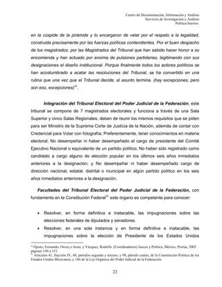Centro de Documentación, Información y Análisis
Servicios de Investigación y Análisis
Política Interior.

en la cúspide de la pirámide y lo encargaron de velar por el respeto a la legalidad,
construida precisamente por las fuerzas políticas contendientes. Por el buen despacho
de los magistrados, por las Magistrados del Tribunal que han sabido hacer honor a su
encomienda y han actuado por encima de pulsiones partidarias, legitimando con sus
designaciones el diseño institucional. Porque finalmente todos los actores políticos se
han acostumbrado a acatar las resoluciones del Tribunal, se ha convertido en una
rutina que una vez que el Tribunal decide, el asunto termina. (hay excepciones, pero
son eso, excepciones)30.

Integración del Tribunal Electoral del Poder Judicial de la Federación, este
tribunal se compone de 7 magistrados electorales y funciona a través de una Sala
Superior y cinco Salas Regionales, deben de reunir los mismos requisitos que se piden
para ser Ministro de la Suprema Corte de Justicia de la Nación, además de contar con
Credencial para Votar con fotografía; Preferentemente, tener conocimientos en materia
electoral; No desempeñar ni haber desempeñado el cargo de presidente del Comité
Ejecutivo Nacional o equivalente de un partido político; No haber sido registrado como
candidato a cargo alguno de elección popular en los últimos seis años inmediatos
anteriores a la designación; y No desempeñar ni haber desempeñado cargo de
dirección nacional, estatal, distrital o municipal en algún partido político en los seis
años inmediatos anteriores a la designación.
Facultades del Tribunal Electoral del Poder Judicial de la Federación, con
fundamento en la Constitución Federal31 este órgano es competente para conocer:
•

Resolver, en forma definitiva e inatacable, las impugnaciones sobre las
elecciones federales de diputados y senadores.

•

Resolver, en una sola instancia y en forma definitiva e inatacable, las
impugnaciones sobre la elección de Presidente de los Estados Unidos

30
Ojesto, Fernando, Orozc,o Jesús, y Vázquez, Rodolfo. (Coordinadores) Jueces y Política, México, Porrúa, 2005
páginas 149 a 151.
31
Artículos 41, fracción IV, 60, párrafos segundo y tercero, y 99, párrafo cuarto, de la Constitución Política de los
Estados Unidos Mexicanos, y 186 de la Ley Orgánica del Poder Judicial de la Federación.

22

 