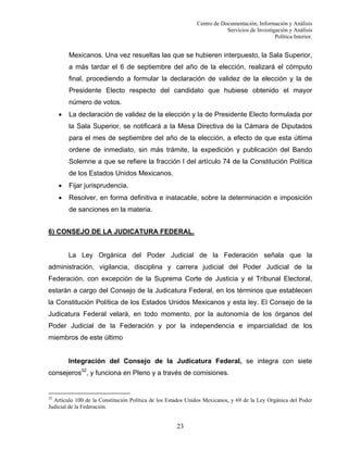 Centro de Documentación, Información y Análisis
Servicios de Investigación y Análisis
Política Interior.

Mexicanos. Una vez resueltas las que se hubieren interpuesto, la Sala Superior,
a más tardar el 6 de septiembre del año de la elección, realizará el cómputo
final, procediendo a formular la declaración de validez de la elección y la de
Presidente Electo respecto del candidato que hubiese obtenido el mayor
número de votos.
•

La declaración de validez de la elección y la de Presidente Electo formulada por
la Sala Superior, se notificará a la Mesa Directiva de la Cámara de Diputados
para el mes de septiembre del año de la elección, a efecto de que esta última
ordene de inmediato, sin más trámite, la expedición y publicación del Bando
Solemne a que se refiere la fracción I del artículo 74 de la Constitución Política
de los Estados Unidos Mexicanos.

•

Fijar jurisprudencia.

•

Resolver, en forma definitiva e inatacable, sobre la determinación e imposición
de sanciones en la materia.

6) CONSEJO DE LA JUDICATURA FEDERAL.

La Ley Orgánica del Poder Judicial de la Federación señala que la
administración, vigilancia, disciplina y carrera judicial del Poder Judicial de la
Federación, con excepción de la Suprema Corte de Justicia y el Tribunal Electoral,
estarán a cargo del Consejo de la Judicatura Federal, en los términos que establecen
la Constitución Política de los Estados Unidos Mexicanos y esta ley. El Consejo de la
Judicatura Federal velará, en todo momento, por la autonomía de los órganos del
Poder Judicial de la Federación y por la independencia e imparcialidad de los
miembros de este último

Integración del Consejo de la Judicatura Federal, se integra con siete
consejeros32, y funciona en Pleno y a través de comisiones.

32

Artículo 100 de la Constitución Política de los Estados Unidos Mexicanos, y 69 de la Ley Orgánica del Poder
Judicial de la Federación.

23

 