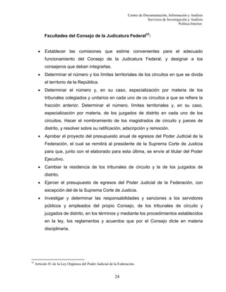 Centro de Documentación, Información y Análisis
Servicios de Investigación y Análisis
Política Interior.

Facultades del Consejo de la Judicatura Federal33:
•

Establecer las comisiones que estime convenientes para el adecuado
funcionamiento del Consejo de la Judicatura Federal, y designar a los
consejeros que deban integrarlas.

•

Determinar el número y los límites territoriales de los circuitos en que se divida
el territorio de la República.

•

Determinar el número y, en su caso, especialización por materia de los
tribunales colegiados y unitarios en cada uno de os circuitos a que se refiere la
fracción anterior. Determinar el número, límites territoriales y, en su caso,
especialización por materia, de los juzgados de distrito en cada uno de los
circuitos. Hacer el nombramiento de los magistrados de circuito y jueces de
distrito, y resolver sobre su ratificación, adscripción y remoción.

•

Aprobar el proyecto del presupuesto anual de egresos del Poder Judicial de la
Federación, el cual se remitirá al presidente de la Suprema Corte de Justicia
para que, junto con el elaborado para esta última, se envíe al titular del Poder
Ejecutivo.

•

Cambiar la residencia de los tribunales de circuito y la de los juzgados de
distrito.

•

Ejercer el presupuesto de egresos del Poder Judicial de la Federación, con
excepción del de la Suprema Corte de Justicia.

•

Investigar y determinar las responsabilidades y sanciones a los servidores
públicos y empleados del propio Consejo, de los tribunales de circuito y
juzgados de distrito, en los términos y mediante los procedimientos establecidos
en la ley, los reglamentos y acuerdos que por el Consejo dicte en materia
disciplinaria.

33

Artículo 81 de la Ley Orgánica del Poder Judicial de la Federación.

24

 