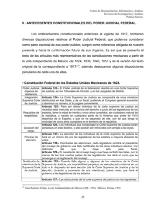 Centro de Documentación, Información y Análisis.
Servicios de Investigación y Análisis.
Política Interior.

II . ANTECEDENTES CONSTITUCIONALES DEL PODER JUDICIAL FEDERAL.

Los ordenamientos constitucionales anteriores al vigente de 1917, contienen
diversas disposiciones relativas al Poder Judicial Federal, que podemos considerar
como parte esencial de ese poder público, surgen como referencia obligada de nuestro
presente y hacia la conformación futura de sus órganos. Es así que se presenta el
texto de los artículos más representativos de las constituciones mexicanas a partir de
la vida independiente de México -de 1824, 1836, 1843, 1857 y de la versión del texto
original de la correspondiente a 1917-34, además destacamos algunas disposiciones
peculiares de cada una de ellas.

• Constitución Federal de los Estados Unidos Mexicanos de 1824.
Poder Judicial,
órganos de
residencia.
Integración
Suprema Corte
de Justicia.

Requisitos de
elegibilidad.

Duración del
cargo.

Artículo 123.- El Poder Judicial de la federación residirá en una Corte Suprema
de Justicia, en los Tribunales de Circuito, y en los Juzgados de Distrito.
Artículo 124.- La Corte Suprema de Justicia se compondrá de once ministros
distribuidos en tres Salas, y de un fiscal, pudiendo el Congreso general aumentar
o disminuir su número, si lo juzgare conveniente.
Artículo 125.- Para ser electo individuo de la corte suprema de justicia se
necesita estar instruido en la ciencia del derecho a juicio de las legislaturas de los
estados, tener la edad de treinta y cinco años cumplidos, ser ciudadano natural de
la república, o nacido en cualquiera parte de la América que antes de 1810
dependía de la España, y que se ha separado de ella, con tal que tenga la
vecindad de cinco años cumplidos en el territorio de la república.
Artículo 126.- Los individuos que compongan la Corte Suprema de Justicia serán
perpetuos en este destino, y sólo podrán ser removidos con arreglo a las leyes.

Artículo 127.- La elección de los individuos de la corte suprema de justicia se
hará en un mismo día por las legislaturas de los estados a mayoría absoluta de
votos.
Artículo 128.- Concluidas las elecciones, cada legislatura remitirá al presidente
del consejo de gobierno una lista certificada de los doce individuos electos, con
distinción
del
que
lo
haya
sido
para
fiscal.
Artículo 129.- El presidente del consejo luego que haya recibido las listas, por lo
menos de las tres cuartas partes de las legislaturas, les dará el curso que se
prevenga en el reglamento del consejo.
Sustitución de Artículo 135.- Cuando falte alguno o algunos de los miembros de la Corte
miembros de la Suprema de Justicia, por imposibilidad perpetua, se reemplazará conforme en un
Suprema Corte todo a lo dispuesto en esta sección (de la Corte Suprema de Justicia y de la
de Justicia.
elección, duración y juramento de sus miembros), previo aviso que dará el
gobierno a las legislaturas de los estados.
Proceso de
elección.

Artículo 137.- Las atribuciones de la corte suprema de justicia son las siguientes:
34

Tena Ramírez Felipe, Leyes Fundamentales de México,1808 –1994, México, Porrúa, 1994

25

 