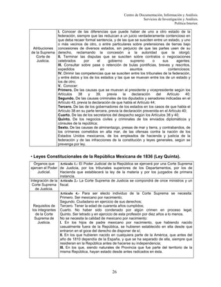 Centro de Documentación, Información y Análisis.
Servicios de Investigación y Análisis.
Política Interior.
I. Conocer de las diferencias que puede haber de uno a otro estado de la
federación, siempre que las reduzcan a un juicio verdaderamente contencioso en
que deba recaer formal sentencia, y de las que se susciten entre un estado, y uno
o más vecinos de otro, o entre particulares sobre pretensiones de tierras bajo
Atribuciones concesiones de diversos estados, sin perjuicio de que las partes usen de su
de la Suprema derecho, reclamando la concesión a la autoridad que la otorgó;
Corte de
II. Terminar las disputas que se susciten sobre contratos o negociaciones
Justicia.
celebrados
por
el
gobierno
supremo
o
sus
agentes;
III. Consultar sobre pase o retención de bulas pontificias, breves y rescritos,
expedidos
en
asuntos
contenciosos;
IV. Dirimir las competencias que se susciten entre los tribunales de la federación,
y entre éstos y los de los estados y las que se muevan entre los de un estado y
los de otro;
V. Conocer:
Primero. De las causas que se muevan al presidente y vicepresidente según los
Artículos
38
y
39,
previa
la
declaración
del
Artículo
40;
Segundo. De las causas criminales de los diputados y senadores indicadas en el
Artículo 43, previa la declaración de que habla el Artículo 44;
Tercero. De las de los gobernadores de los estados en los casos de que habla el
Artículo 38 en su parte tercera, previa la declaración prevenida en el Artículo 40;
Cuarto. De las de los secretarios del despacho según los Artículos 38 y 40;
Quinto. De los negocios civiles y criminales de los enviados diplomáticos y
cónsules de la república;
Sexto. De las causas de almirantazgo, presas de mar y tierra, y contrabandos, de
los crímenes cometidos en alta mar, de las ofensas contra la nación de los
Estados Unidos mexicanos, de los empleados de hacienda y justicia de la
federación y de las infracciones de la constitución y leyes generales, según se
prevenga por ley.

• Leyes Constitucionales de la República Mexicana de 1836 (Ley Quinta).
Órganos que Artículo 1.- El Poder Judicial de la República se ejercerá por una Corte Suprema
ejercen el Poder de Justicia, por los tribunales superiores de los Departamentos, por los de
Judicial.
Hacienda que establecerá la ley de la materia y por los juzgados de primera
instancia.
Integración de la Artículo 2.- La Corte Suprema de Justicia se compondrá de once ministros y un
Corte Suprema fiscal.
de Justicia.
Artículo 4.- Para ser electo individuo de la Corte Suprema se necesita:
Primero. Ser mexicano por nacimiento;
Segundo. Ciudadano en ejercicio de sus derechos;
Requisitos de Tercero. Tener la edad de cuarenta años cumplidos;
los integrantes Cuarto. No haber sido condenado por algún crimen en proceso legal;
de la Corte
Quinto. Ser letrado y en ejercicio de esta profesión por diez años a lo menos.
No se necesita la calidad de mexicano por nacimiento:
Suprema de
Justicia.
I. En los hijos de padre mexicano por nacimiento, que habiendo nacido
casualmente fuera de la República, se hubieren establecido en ella desde que
entraron en el goce del derecho de disponer de sí;
II. En los que hubieren nacido en cualquiera parte de la América, que antes del
año de 1810 dependía de la España, y que se ha separado de ella, siempre que
residieran en la República antes de hacerse su independencia;
III. En los que, siendo naturales de Provincia que fue parte del territorio de la
misma República, hayan estado desde antes radicados en ésta.

26

 