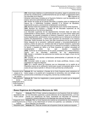 Centro de Documentación, Información y Análisis.
Servicios de Investigación y Análisis.
Política Interior.
XIII. Iniciar leyes relativas a la administración de justicia, según lo prevenido en la
tercera ley constitucional, y preferentemente las que se dirijan a reglamentar todos
los tribunales de la Nación;
XIV. Exponer su
dictamen sobre leyes iniciadas por el Supremo Gobierno o por los diputados en el
mismo ramo de la administración de justicia;
XV. Recibir las dudas de los demás tribunales y juzgados sobre la inteligencia de
alguna ley, y hallándolas fundadas, pasarlas a la Cámara de diputados,
exponiendo su juicio y promoviendo la declaración conveniente;
XVI. Nombrar todos los subalternos y dependientes de la misma Corte Suprema;
XVII. Nombrar los ministros y fiscales de los tribunales superiores de los
departamentos en los términos siguientes:
Los tribunales superiores de los departamentos formarán listas de todos los
pretendientes a dichas plazas, y de los demás que a su juicio fueron aptos para
obtenerlas: las pasarán enseguida al Gobierno respectivo, quien en unión de la
junta departamental, podrá excluir a los que estime que no merezcan la confianza
pública del Departamento, y hecha esta operación las devolverán a los mismos
tribunales. Éstos formarán de nuevo otra lista comprensiva de los que quedaron
libres después de la exclusión, calificando gradual y circunstanciadamente la
aptitud y mérito de cada uno; remitida esta lista al Supremo Gobierno, podrá éste
con su Consejo excluir a los que crea que no merecen el concepto y confianza de
la Nación; y pasada por último a la Corte Suprema de Justicia, procederá al
nombramiento
entre
los
que
resulten
expeditos;
XVIII. Confirmar el nombramiento de los jueces propietarios de primera instancia,
hecho
por
los
tribunales
superiores
de
los
departamentos;
XIX. Apoyar o contradecir las peticiones de indultos que se hagan a favor de los
delincuentes;
XX. Conocer de los asuntos contenciosos pertenecientes al patronato de que
goce la Nación;
XXI. Consultar sobre el pase o retención de bulas pontificias, breves y reos
expedidos en negocios litigiosos;
XXII. Oír y decidir sobre los reclamos que se interpongan en la capital de la
República acerca de la calificación hecha para ocupar la propiedad ajena, en los
casos de que trata el párrafo 3, Artículo 2 de la primera ley constitucional.
Duración de los
cargos en la
Corte Suprema
de Justicia.
Remuneración
de los
integrantes de la
Corte Suprema
de Justicia.

Artículo 31. Los miembros y fiscales de la Corte Suprema serán perpetuos en
estos cargos, y no podrán ser ni suspensos no removidos, sino con arreglo a las
prevenciones contenidas en la segunda y tercera ley constitucionales.
Artículo 33. Todos los magistrados y jueces gozarán el sueldo que se designará
por una ley.

• Bases Orgánicas de la República Mexicana de 1843.
Órganos
depositarios del
Poder Judicial.

Artículo 115. El Poder Judicial se deposita en una Suprema Corte de Justicia,
en los tribunales superiores y jueces inferiores de los departamentos, y en los
demás que establezcan las leyes. Subsistirán los tribunales de hacienda,
comercio y minería mientras no se disponga otra cosa por las leyes.
Integración de la Artículo 116. La Corte Suprema de Justicia se compondrá de once ministros y
Corte Suprema de un fiscal. La ley determinará el número de suplentes, sus calidades, la forma
Justicia.
de su elección y su duración.
Requisitos para Artículo 117. “Para ser ministro de la Suprema Corte de Justicia se requiere:

28

 