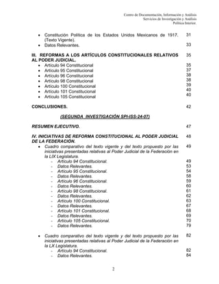 Centro de Documentación, Información y Análisis
Servicios de Investigación y Análisis
Política Interior.

•

Constitución Política de los Estados Unidos Mexicanos de 1917.
(Texto Vigente).
Datos Relevantes.

31

III. REFORMAS A LOS ARTÍCULOS CONSTITUCIONALES RELATIVOS
AL PODER JUDICIAL.
• Artículo 94 Constitucional
• Artículo 95 Constitucional
• Artículo 96 Constitucional
• Artículo 98 Constitucional
• Artículo 100 Constitucional
• Artículo 101 Constitucional
• Artículo 105 Constitucional

35

CONCLUSIONES.

42

•

33

35
37
38
38
39
40
40

(SEGUNDA INVESTIGACIÓN SPI-ISS-24-07)
RESUMEN EJECUTIVO.

47

IV. INICIATIVAS DE REFORMA CONSTITUCIONAL AL PODER JUDICIAL
DE LA FEDERACIÓN.
• Cuadro comparativo del texto vigente y del texto propuesto por las
iniciativas presentadas relativas al Poder Judicial de la Federación en
la LIX Legislatura.
- Artículo 94 Constitucional.
- Datos Relevantes.
- Artículo 95 Constitucional.
- Datos Relevantes.
- Artículo 96 Constitucional.
- Datos Relevantes.
- Artículo 98 Constitucional.
- Datos Relevantes.
- Artículo 100 Constitucional.
- Datos Relevantes.
- Artículo 101 Constitucional.
- Datos Relevantes.
- Artículo 105 Constitucional.
- Datos Relevantes.

48

•

Cuadro comparativo del texto vigente y del texto propuesto por las
iniciativas presentadas relativas al Poder Judicial de la Federación en
la LX Legislatura.
- Artículo 94 Constitucional.
- Datos Relevantes.
2

49

49
53
54
58
59
60
61
62
63
67
68
69
70
79
82

82
84

 