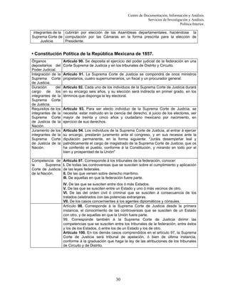 Centro de Documentación, Información y Análisis.
Servicios de Investigación y Análisis.
Política Interior.
integrantes de la cubrirán por elección de las Asambleas departamentales, haciéndose la
Suprema Corte de computación por las Cámaras en la forma prescrita para la elección de
Justicia.
Presidente.

• Constitución Política de la República Mexicana de 1857.
Órganos
depositarios del
Poder Judicial.
Integración de la
Suprema Corte
de Justicia.
Duración
del
cargo de los
integrantes de la
Suprema Corte
de Justicia.
Requisitos de los
integrantes de la
Suprema Corte
de Justicia de la
Nación.
Juramento de los
integrantes de la
Suprema Corte
de Justicia de la
Nación.

Competencia de
la
Suprema
Corte de Justicia
de la Nación.

Artículo 90. Se deposita el ejercicio del poder judicial de la federación en una
Corte Suprema de Justicia y en los tribunales de Distrito y Circuito.
Artículo 91. La Suprema Corte de Justicia se compondrá de once ministros
propietarios, cuatro supernumerarios, un fiscal y un procurador general.
Artículo 92. Cada uno de los individuos de la Suprema Corte de Justicia durará
en su encargo seis años, y su elección será indirecta en primer grado, en los
términos que disponga la ley electoral.

Artículo 93. Para ser electo individuo de la Suprema Corte de Justicia, se
necesita: estar instruido en la ciencia del derecho, á juicio de los electores, ser
mayor de treinta y cinco años y ciudadano mexicano por nacimiento, en
ejercicio de sus derechos.
Artículo 94. Los individuos de la Suprema Corte de Justicia, al entrar á ejercer
su encargo, prestarán juramento ante el congreso, y en sus recesos ante la
diputación permanente, en la forma siguiente: "Juráis desempeñar leal y
patrióticamente el cargo de magistrado de la Suprema Corte de Justicia, que os
ha conferido el pueblo, conforme á la Constitución, y mirando en todo por el
bien y prosperidad de la Unión"
Artículo 97. Corresponde á los tribunales de la federación, conocer:
I. De todas las controversias que se susciten sobre el cumplimiento y aplicación
de las leyes federales.
II. De las que versen sobre derecho marítimo.
III. De aquellas en que la federación fuere parte.
IV. De las que se susciten entre dos ó más Estados.
V. De las que se susciten entre un Estado y uno ó más vecinos de otro.
VI. De las del orden civil ó criminal que se susciten á consecuencia de los
tratados celebrados con las potencias extranjeras.
VII. De los casos concernientes á los agentes diplomáticos y cónsules.
Artículo 98. Corresponde á la Suprema Corte de Justicia desde la primera
instancia, el conocimiento de las controversias que se susciten de un Estado
con otro, y de aquellas en que la Unión fuere parte.
99. Corresponde también á la Suprema Corte de Justicia dirimir las
competencias que se susciten entre los tribunales de la federación; entre éstos
y los de los Estados, ó entre los de un Estado y los de otro.
Artículo 100. En los demás casos comprendidos en el artículo 97, la Suprema
Corte de Justicia será tribunal de apelación, ó bien de última instancia,
conforme á la graduación que haga la ley de las atribuciones de los tribunales
de Circuito y de Distrito.

30

 