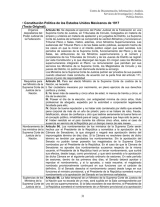 Centro de Documentación, Información y Análisis.
Servicios de Investigación y Análisis.
Política Interior.

• Constitución Política de los Estados Unidos Mexicanos de 1917
(Texto Original).
Órganos
depositarios del
Poder Judicial de
la Federación.

Requisitos para
ser Ministro de la
Suprema Corte de
Justicia de la
Nación.

Nombramiento de
los ministros de la
Suprema Corte de
Justicia de la
Nación.

Suplencias de los
Ministros de la
Suprema Corte de
Justicia de la

Artículo 94. Se deposita el ejercicio del Poder Judicial de la Federación en una
Suprema Corte de Justicia, en Tribunales de Circuito, Colegiados en materia de
amparo y unitarios en materia de apelación y en juzgados de Distrito. La Suprema
Corte de Justicia de la Nación se compondrá de veintiún Ministros y funcionará en
Tribunal Pleno o Salas. Habrá, además, cinco Ministros Supernumerarios. Las
audiencias del Tribunal Pleno o de las Salas serán públicas, excepción hecha de
los casos en que la moral o el interés público exijan que sean secretas. Los
períodos de sesiones de la Suprema Corte, funcionamiento del Pleno y de las
Salas, las atribuciones de los Ministros supernumerarios y el número y
competencia de los Tribunales de Circuito y de los Jueces de Distrito se regirán
por esta Constitución y lo que dispongan las leyes. En ningún caso los Ministros
supernumerarios integrarán el Pleno. La remuneración que perciban por sus
servicios los Ministros de la Suprema Corte, los Magistrados de Circuito y los
jueces de Distrito, no podrá ser disminuida durante su encargo.
Los Ministros de la Suprema Corte de Justicia podrán ser privados de sus puestos
cuando observen mala conducta, de acuerdo con la parte final del artículo 111,
previo el juicio de responsabilidad
Artículo 95. Para ser electo Ministro de la Suprema Corte de Justicia de la
Nación, se necesita:
I. Ser ciudadano mexicano por nacimiento, en pleno ejercicio de sus derechos
políticos y civiles;
II. No tener más de sesenta y cinco años de edad, ni menos de treinta y cinco, el
día de la elección.
III. Poseer el día de la elección, con antigüedad mínima de cinco años, título
profesional de abogado, expedido por la autoridad o corporación legalmente
facultada para ello;
IV. Gozar de buena reputación y no haber sido condenado por delito que amerite
pena corporal de más de un año de prisión; pero si se tratare de robo, fraude,
falsificación, abuso de confianza u otro que lastime seriamente la buena fama en
el concepto público, inhabilitará para el cargo, cualquiera que haya sido la pena, y
V. Haber residido en el país durante los últimos cinco años, salvo el caso de
ausencia en servicio de la República por un tiempo menor de seis meses.
Artículo 96. Los nombramientos de los ministros de la Suprema Corte serán
hechos por el Presidente de la República y sometidos a la aprobación de la
Cámara de Senadores, la que otorgará o negará esa aprobación dentro del
improrrogable término de diez días. Si la Cámara no resolviere dentro de dicho
término se tendrán por aprobados los nombramientos. Sin la aprobación del
Senado no podrán tomar posesión los magistrados de la Suprema Corte
nombrados por el Presidente de la República. En el caso de que la Cámara de
Senadores no apruebe dos nombramientos sucesivos respecto de la misma
vacante, el Presidente de la República hará un tercer nombramiento, que surtirá
sus efectos, desde luego, como provisional, y que será sometido a la aprobación
de dicha Cámara en el siguiente período ordinario de sesiones. En este período
de sesiones, dentro de los primeros diez días, el Senado deberá aprobar o
reprobar el nombramiento, y si lo aprueba, o nada resuelve, el magistrado
nombrado provisionalmente continuará en sus funciones con el carácter de
definitivo. Si el Senado desecha el nombramiento cesará desde luego en sus
funciones el ministro provisional, y el Presidente de la República someterá nuevo
nombramiento a la aprobación del Senado en los términos señalados.
Artículo 98. La falta temporal de un Ministro de la Suprema Corte de Justicia de
la Nación que no exceda de un mes, será suplida en la Sala correspondiente por
uno de los supernumerarios. Si la falta excediere de ese término, el Presidente de
la República someterá el nombramiento de un Ministro provisional a la aprobación

31

 