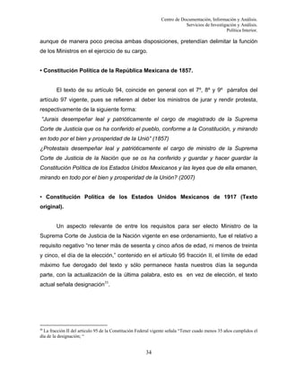 Centro de Documentación, Información y Análisis.
Servicios de Investigación y Análisis.
Política Interior.

aunque de manera poco precisa ambas disposiciones, pretendían delimitar la función
de los Ministros en el ejercicio de su cargo.

• Constitución Política de la República Mexicana de 1857.

El texto de su artículo 94, coincide en general con el 7º, 8º y 9º párrafos del
artículo 97 vigente, pues se refieren al deber los ministros de jurar y rendir protesta,
respectivamente de la siguiente forma:
“Jurais desempeñar leal y patrióticamente el cargo de magistrado de la Suprema
Corte de Justicia que os ha conferido el pueblo, conforme a la Constitución, y mirando
en todo por el bien y prosperidad de la Unió” (1857)
¿Protestais desempeñar leal y patrióticamente el cargo de ministro de la Suprema
Corte de Justicia de la Nación que se os ha conferido y guardar y hacer guardar la
Constitución Política de los Estados Unidos Mexicanos y las leyes que de ella emanen,
mirando en todo por el bien y prosperidad de la Unión? (2007)

• Constitución Política de los Estados Unidos Mexicanos de 1917 (Texto
original).

Un aspecto relevante de entre los requisitos para ser electo Ministro de la
Suprema Corte de Justicia de la Nación vigente en ese ordenamiento, fue el relativo a
requisito negativo “no tener más de sesenta y cinco años de edad, ni menos de treinta
y cinco, el día de la elección,” contenido en el artículo 95 fracción II, el límite de edad
máximo fue derogado del texto y sólo permanece hasta nuestros días la segunda
parte, con la actualización de la última palabra, esto es en vez de elección, el texto
actual señala designación35.

35

La fracción II del artículo 95 de la Constitución Federal vigente señala “Tener cuado menos 35 años cumplidos el
día de la designación; “

34

 