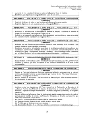 Centro de Documentación, Información y Análisis.
Servicios de Investigación y Análisis.
Política Interior.
•
•

Aumentó de tres a cuatro el número de salas de la Suprema Corte de Justicia.
Estableció que el periodo del cargo de Ministro fuese de seis años.
REFORMA N° 3

•
•

CONTENIDO:
Suprimió el número de salas en que funcionaría la Suprema Corte de Justicia.
Suprimió el periodo de seis años de duración del cargo de Ministro.
REFORMA N° 4

•
•

•

•

•
•

PUBLICACIÓN EN EL DIARIO OFICIAL DE LA FEDERACIÓN: 10/agosto/1987

CONTENIDO:
Facultó al Pleno de la Suprema Corte de Justicia de la Nación para determinar el número,
división, jurisdicción territorial y especialización por materia de los Tribunales Colegiados y
Unitarios y los juzgados de Distrito.
Facultó al Pleno de la Suprema Corte de Justicia de la Nación para emitir acuerdos relativos a
la competencia de las Salas.
REFORMA N° 8

•

PUBLICACIÓN EN EL DIARIO OFICIAL DE LA FEDERACIÓN: 28/diciembre/1982

CONTENIDO:
Respecto de la posibilidad de que los Ministros fuesen privados de sus puestos, omitió la mala
conducta y enfatizó que sólo procedería en los términos establecidos en el título cuarto
constitucional.
REFORMA N° 7

•

PUBLICACIÓN EN EL DIARIO OFICIAL DE LA FEDERACIÓN: 25/ octubre /1967

CONTENIDO:
Posibilitó que los ministros supernumerarios formaran parte del Pleno de la Suprema Corte
cuando ejerzan la suplencia de los numerarios.
Estableció la remisión a la legislación secundaria de la obligatoriedad de la jurisprudencia que
establezcan los tribunales del Poder Judicial de la Federación, sobre la interpretación de la
Constitución, leyes y reglamentos federales y locales y Tratados Internacionales celebrados
por el Estado Mexicano, así como los requisitos de su interrupción y modificación.
REFORMA N° 6

•

PUBLICACIÓN EN EL DIARIO OFICIAL DE LA FEDERACIÓN: 25/ febrero /1951

CONTENIDO:
Puntualizó la existencia de los tribunales en materia de amparo y unitarios en materia de
apelación como partes integrantes del Poder Judicial.
Incluyó en la integración de la Suprema Corte de Justicia a cinco ministros supernumerarios,
los cuales tendrían la prohibición de integrar el Pleno.
REFORMA N° 5

•

PUBLICACIÓN EN EL DIARIO OFICIAL DE LA FEDERACIÓN: 21/septiembre/1944

PUBLICACIÓN EN EL DIARIO OFICIAL DE LA FEDERACIÓN: 31/diciembre/1994

CONTENIDO:
Adiciono, entre los depositarios del Poder Judicial de la Federación, al Consejo de la
Judicatura Federal, transfiriéndole la facultad de determinar el número, división, jurisdicción
territorial y especialización por materia de los Tribunales Colegiados y Unitarios y los Juzgados
de Distrito.
Facultó al Pleno de la Suprema Corte de Justicia de la Nación para emitir acuerdos de carácter
general, con la finalidad de remitir a los Tribunales Colegiados de Circuito, asuntos en los que
se hubiese establecido jurisprudencia.
En cuanto a los Ministros de la Suprema Corte de Justicia de la Nación:
a) Estableció que la duración de sus cargos sería por quince años.
b) Prohibió que se designaran para otro periodo; y
c) Estableció el derecho de un haber por retiro la vencimiento del periodo de su cargo.

36

 