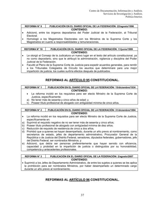 Centro de Documentación, Información y Análisis.
Servicios de Investigación y Análisis.
Política Interior.

REFORMA N° 9

PUBLICACIÓN EN EL DIARIO OFICIAL DE LA FEDERACIÓN: 22/agosto/1996

CONTENIDO:
Adicionó, entre los órganos depositarios del Poder Judicial de la Federación, al Tribunal
Electoral.
Homologó a los Magistrados Electorales con los Ministros de la Suprema Corte y los
Magistrados en cuanto a responsabilidades y remuneraciones.

•
•

REFORMA N° 10

•
•

PUBLICACIÓN EN EL DIARIO OFICIAL DE LA FEDERACIÓN: 11/junio/1999

CONTENIDO:
Le otorgó al Consejo de la Judicatura un nuevo lugar en el texto del artículo constitucional, ya
no como depositario, sino que le atribuyó la administración, vigilancia y disciplina del Poder
Judicial de la Federación.
Facultó al Pleno de la Suprema Corte de Justicia para expedir acuerdos generales, para remitir
a los Tribunales Colegiados de Circuito los asuntos que determinare para una mejor
impartición de justicia, los cuales surtiría efectos después de publicados.

REFORMAS AL ARTÍCULO 95 CONSTITUCIONAL.
REFORMA N° 1

PUBLICACIÓN EN EL DIARIO OFICIAL DE LA FEDERACIÓN: 15/diciembre/1934

CONTENIDO:
La reforma incidió en los requisitos para ser electo Ministro de la Suprema Corte de
Justicia, específicamente:
a) No tener más de sesenta y cinco años de edad; y
b) Poseer título profesional de abogado con antigüedad mínima de cinco años.
•

REFORMA N° 2

•
a)
b)
c)
d)

e)

PUBLICACIÓN EN EL DIARIO OFICIAL DE LA FEDERACIÓN: 31/diciembre/1994

CONTENIDO:
La reforma incidió en los requisitos para ser electo Ministro de la Suprema Corte de Justicia,
específicamente en:
Suprimió el requisito negativo de no ser tener más de sesenta y cinco años;
Poseer título profesional de abogado con antigüedad mínima de diez años;
Reducción de requisito de residencia de cinco a dos años;
Prohibió que a quienes se hayan desempeñado, durante un año previo al nombramiento, como
secretarios de estado, jefes de departamento administrativo, Procurador General de la
República o de Justicia del Distrito Federal, senadores, diputados federales, gobernadores, jefe
del Distrito Federal, ser nombrados Ministros; y
Adicionó, que debía ser personas preferentemente que hayan servido con eficiencia,
capacidad y probidad en la impartición de justicia o distinguidos por su honorabilidad,
competencia y antecedentes profesionales.
REFORMA N° 3

PUBLICACIÓN EN EL DIARIO OFICIAL DE LA FEDERACIÓN: 2/agosto/2007

CONTENIDO:
• Suprimió a los Jefes de Departamento Administrativo, de entre los sujetos a quienes se les aplica
la prohibición para ser nombrados Ministros, por haber desempeñado un determinado cargo
durante un año previo al nombramiento.

REFORMAS AL ARTÍCULO 96 CONSTITUCIONAL.

37

 