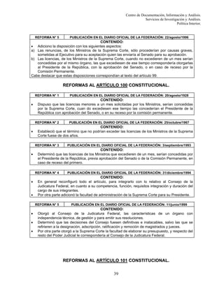 Centro de Documentación, Información y Análisis.
Servicios de Investigación y Análisis.
Política Interior.

REFORMA N° 5

PUBLICACIÓN EN EL DIARIO OFICIAL DE LA FEDERACIÓN: 22/agosto/1996

CONTENIDO:
• Adiciono la disposición con los siguientes aspectos:
a) Las renuncias, de los Ministros de la Suprema Corte, sólo procederían por causas graves,
sometidas al Ejecutivo para su aceptación quien las enviaría al Senado para su aprobación.
b) Las licencias, de los Ministros de la Suprema Corte, cuando no excedieren de un mes serían
concedidas por el mismo órgano, las que excediesen de ese tiempo correspondería otorgarlas
al Presidente de la República, con la aprobación del Senado, o en caso de receso por la
Comisión Permanente.
Cabe destacar que estas disposiciones correspondían al texto del artículo 99.

REFORMAS AL ARTÍCULO 100 CONSTITUCIONAL.
REFORMA N° 1

•

CONTENIDO:
Dispuso que las licencias menores a un mes solicitadas por los Ministros, serían concedidas
por la Suprema Corte, cuan do excediesen ese tiempo las concederían el Presidente de la
República con aprobación del Senado, o en su receso por la comisión permanente.
REFORMA N° 2

•

•

•
•

PUBLICACIÓN EN EL DIARIO OFICIAL DE LA FEDERACIÓN: 31/diciembre/1994

CONTENIDO:
En general reconfiguró todo el artículo, para integrarlo con lo relativo al Consejo de la
Judicatura Federal, en cuanto a su competencia, función, requisitos integración y duración del
cargo de sus integrantes.
Por otra parte adicionó la facultad de administración de la Suprema Corte para su Presidente.
REFORMA N° 5

•

PUBLICACIÓN EN EL DIARIO OFICIAL DE LA FEDERACIÓN: 3/septiembre/1993

CONTENIDO:
Determinó que las licencias de los Ministros que excedieren de un mes, serían concedidas por
el Presidente de la República, previa aprobación del Senado o de la Comisión Permanente, en
caso de receso del primero.
REFORMA N° 4

•

PUBLICACIÓN EN EL DIARIO OFICIAL DE LA FEDERACIÓN: 25/octubre/1967

CONTENIDO:
Estableció que el término que no podrían exceder las licencias de los Ministros de la Suprema
Corte fuese de dos años.
REFORMA N° 3

•

PUBLICACIÓN EN EL DIARIO OFICIAL DE LA FEDERACIÓN: 20/agosto/1928

PUBLICACIÓN EN EL DIARIO OFICIAL DE LA FEDERACIÓN: 11/junio/1999

CONTENIDO:
Otorgó al Consejo de la Judicatura Federal, las características de un órgano con
independencia técnica, de gestión y para emitir sus resoluciones.
Determinó que las decisiones del Consejo fuesen definitivas e inatacables, salvo las que se
refirieren a la designación, adscripción, ratificación y remoción de magistrados y jueces.
Por otra parte otorgó a la Suprema Corte la facultad de elaborar su presupuesto, y respecto del
resto del Poder Judicial le correspondería al Consejo de la Judicatura Federal.

REFORMAS AL ARTÍCULO 101 CONSTITUCIONAL.
39

 