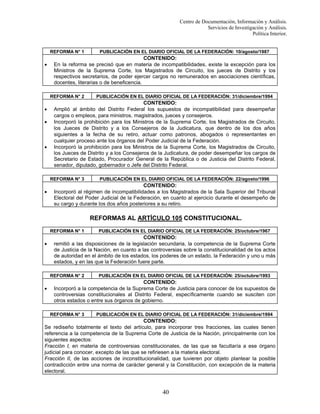 Centro de Documentación, Información y Análisis.
Servicios de Investigación y Análisis.
Política Interior.

REFORMA N° 1

•

CONTENIDO:
En la reforma se precisó que en materia de incompatibilidades, existe la excepción para los
Ministros de la Suprema Corte, los Magistrados de Circuito, los jueces de Distrito y los
respectivos secretarios, de poder ejercer cargos no remunerados en asociaciones científicas,
docentes, literarias o de beneficencia.
REFORMA N° 2

•
•

•

PUBLICACIÓN EN EL DIARIO OFICIAL DE LA FEDERACIÓN: 31/diciembre/1994

CONTENIDO:
Amplió al ámbito del Distrito Federal los supuestos de incompatibilidad para desempeñar
cargos o empleos, para ministros, magistrados, jueces y consejeros.
Incorporó la prohibición para los Ministros de la Suprema Corte, los Magistrados de Circuito,
los Jueces de Distrito y a los Consejeros de la Judicatura, que dentro de los dos años
siguientes a la fecha de su retiro, actuar como patronos, abogados o representantes en
cualquier proceso ante los órganos del Poder Judicial de la Federación.
Incorporó la prohibición para los Ministros de la Suprema Corte, los Magistrados de Circuito,
los Jueces de Distrito y a los Consejeros de la Judicatura, de poder desempeñar los cargos de
Secretario de Estado, Procurador General de la República o de Justicia del Distrito Federal,
senador, diputado, gobernador o Jefe del Distrito Federal.
REFORMA N° 3

•

PUBLICACIÓN EN EL DIARIO OFICIAL DE LA FEDERACIÓN: 10/agosto/1987

PUBLICACIÓN EN EL DIARIO OFICIAL DE LA FEDERACIÓN: 22/agosto/1996

CONTENIDO:
Incorporó al régimen de incompatibilidades a los Magistrados de la Sala Superior del Tribunal
Electoral del Poder Judicial de la Federación, en cuanto al ejercicio durante el desempeño de
su cargo y durante los dos años posteriores a su retiro.

REFORMAS AL ARTÍCULO 105 CONSTITUCIONAL.
REFORMA N° 1

•

CONTENIDO:
remitió a las disposiciones de la legislación secundaria, la competencia de la Suprema Corte
de Justicia de la Nación, en cuanto a las controversias sobre la constitucionalidad de los actos
de autoridad en el ámbito de los estados, los poderes de un estado, la Federación y uno u más
estados, y en las que la Federación fuere parte.
REFORMA N° 2

•

PUBLICACIÓN EN EL DIARIO OFICIAL DE LA FEDERACIÓN: 25/octubre/1967

PUBLICACIÓN EN EL DIARIO OFICIAL DE LA FEDERACIÓN: 25/octubre/1993

CONTENIDO:
Incorporó a la competencia de la Suprema Corte de Justicia para conocer de los supuestos de
controversias constitucionales al Distrito Federal, específicamente cuando se susciten con
otros estados o entre sus órganos de gobierno.
REFORMA N° 3

PUBLICACIÓN EN EL DIARIO OFICIAL DE LA FEDERACIÓN: 31/diciembre/1994

CONTENIDO:
Se rediseño totalmente el texto del artículo, para incorporar tres fracciones, las cuales tienen
referencia a la competencia de la Suprema Corte de Justicia de la Nación, principalmente con los
siguientes aspectos:
Fracción I, en materia de controversias constitucionales, de las que se facultaría a ese órgano
judicial para conocer, excepto de las que se refiriesen a la materia electoral.
Fracción II, de las acciones de inconstitucionalidad, que tuvieren por objeto plantear la posible
contradicción entre una norma de carácter general y la Constitución, con excepción de la materia
electoral.

40

 