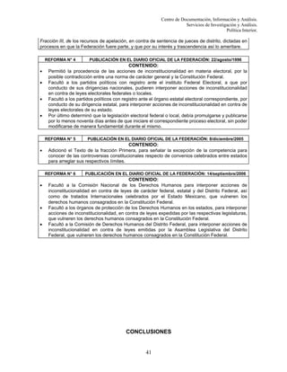 Centro de Documentación, Información y Análisis.
Servicios de Investigación y Análisis.
Política Interior.
Fracción III, de los recursos de apelación, en contra de sentencia de jueces de distrito, dictadas en
procesos en que la Federación fuere parte, y que por su interés y trascendencia así lo ameritare.
REFORMA N° 4

•
•
•
•

CONTENIDO:
Permitió la procedencia de las acciones de inconstitucionalidad en materia electoral, por la
posible contradicción entre una norma de carácter general y la Constitución Federal.
Facultó a los partidos políticos con registro ante el instituto Federal Electoral, a que por
conducto de sus dirigencias nacionales, pudieren interponer acciones de inconstitucionalidad
en contra de leyes electorales federales o locales.
Facultó a los partidos políticos con registro ante el órgano estatal electoral correspondiente, por
conducto de su dirigencia estatal, para interponer acciones de inconstitucionalidad en contra de
leyes electorales de su estado.
Por último determinó que la legislación electoral federal o local, debía promulgarse y publicarse
por lo menos noventa días antes de que iniciare el correspondiente proceso electoral, sin poder
modificarse de manera fundamental durante el mismo.
REFORMA N° 5

•

•
•

PUBLICACIÓN EN EL DIARIO OFICIAL DE LA FEDERACIÓN: 8/diciembre/2005

CONTENIDO:
Adicionó el Texto de la fracción Primera, para señalar la excepción de la competencia para
conocer de las controversias constitucionales respecto de convenios celebrados entre estados
para arreglar sus respectivos límites.
REFORMA N° 6

•

PUBLICACIÓN EN EL DIARIO OFICIAL DE LA FEDERACIÓN: 22/agosto/1996

PUBLICACIÓN EN EL DIARIO OFICIAL DE LA FEDERACIÓN: 14/septiembre/2006

CONTENIDO:
Facultó a la Comisión Nacional de los Derechos Humanos para interponer acciones de
inconstitucionalidad en contra de leyes de carácter federal, estatal y del Distrito Federal, así
como de tratados Internacionales celebrados por el Estado Mexicano, que vulneren los
derechos humanos consagrados en la Constitución Federal.
Facultó a los órganos de protección de los Derechos Humanos en los estados, para interponer
acciones de inconstitucionalidad, en contra de leyes expedidas por las respectivas legislaturas,
que vulneren los derechos humanos consagrados en la Constitución Federal.
Facultó a la Comisión de Derechos Humanos del Distrito Federal, para interponer acciones de
inconstitucionalidad en contra de leyes emitidas por la Asamblea Legislativa del Distrito
Federal, que vulneren los derechos humanos consagrados en la Constitución Federal.

CONCLUSIONES

41

 