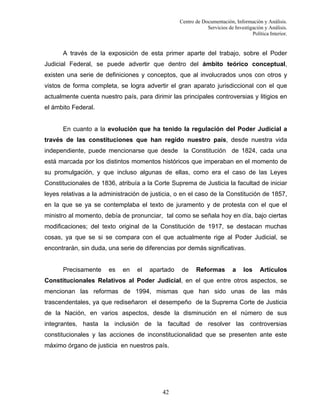 Centro de Documentación, Información y Análisis.
Servicios de Investigación y Análisis.
Política Interior.

A través de la exposición de esta primer aparte del trabajo, sobre el Poder
Judicial Federal, se puede advertir que dentro del ámbito teórico conceptual,
existen una serie de definiciones y conceptos, que al involucrados unos con otros y
vistos de forma completa, se logra advertir el gran aparato jurisdiccional con el que
actualmente cuenta nuestro país, para dirimir las principales controversias y litigios en
el ámbito Federal.

En cuanto a la evolución que ha tenido la regulación del Poder Judicial a
través de las constituciones que han regido nuestro país, desde nuestra vida
independiente, puede mencionarse que desde la Constitución de 1824, cada una
está marcada por los distintos momentos históricos que imperaban en el momento de
su promulgación, y que incluso algunas de ellas, como era el caso de las Leyes
Constitucionales de 1836, atribuía a la Corte Suprema de Justicia la facultad de iniciar
leyes relativas a la administración de justicia, o en el caso de la Constitución de 1857,
en la que se ya se contemplaba el texto de juramento y de protesta con el que el
ministro al momento, debía de pronunciar, tal como se señala hoy en día, bajo ciertas
modificaciones; del texto original de la Constitución de 1917, se destacan muchas
cosas, ya que se si se compara con el que actualmente rige al Poder Judicial, se
encontrarán, sin duda, una serie de diferencias por demás significativas.

Precisamente

es

en

el

apartado

de

Reformas

a

los

Artículos

Constitucionales Relativos al Poder Judicial, en el que entre otros aspectos, se
mencionan las reformas de 1994, mismas que han sido unas de las más
trascendentales, ya que rediseñaron el desempeño de la Suprema Corte de Justicia
de la Nación, en varios aspectos, desde la disminución en el número de sus
integrantes, hasta la inclusión de la facultad de resolver las controversias
constitucionales y las acciones de inconstitucionalidad que se presenten ante este
máximo órgano de justicia en nuestros país.

42

 