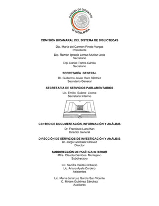 COMISIÓN BICAMARAL DEL SISTEMA DE BIBLIOTECAS
Dip. María del Carmen Pinete Vargas
Presidente
Dip. Ramón Ignacio Lemus Muñoz Ledo
Secretario
Dip. Daniel Torres García
Secretario
SECRETARÍA GENERAL
Dr. Guillermo Javier Haro Bélchez
Secretario General
SECRETARÍA DE SERVICIOS PARLAMENTARIOS
Lic. Emilio Suárez Licona
Secretario Interino

CENTRO DE DOCUMENTACIÓN, INFORMACIÓN Y ANÁLISIS
Dr. Francisco Luna Kan
Director General
DIRECCIÓN DE SERVICIOS DE INVESTIGACIÓN Y ANÁLISIS
Dr. Jorge González Chávez
Director
SUBDIRECCIÓN DE POLÍTICA INTERIOR
Mtra. Claudia Gamboa Montejano
Subdirectora
Lic. Sandra Valdés Robledo
Lic. Arturo Ayala Cordero
Asistentes
Lic. María de la Luz García San Vicente
C. Miriam Gutiérrez Sánchez
Auxiliares

 