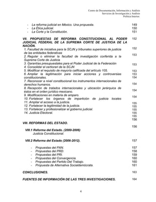 Centro de Documentación, Información y Análisis
Servicios de Investigación y Análisis
Política Interior.

-

La reforma judicial en México. Una propuesta.
La Ética judicial.
La Corte y la Constitución.

VII. PROPUESTAS DE REFORMA CONSTITUCIONAL AL PODER
JUDICIAL FEDERAL DE LA SUPREMA CORTE DE JUSTICIA DE LA
NACIÓN.
1. Facultad de iniciativa para la SCJN y tribunales superiores de justicia
de las entidades federativas
2. Regular o eliminar la facultad de investigación conferida a la
Suprema Corte de Justicia
3. Garantías presupuestales para el Poder Judicial de la Federación
4. Consolidar el certiorari de la SCJN
5. Modificar el requisito de mayoría calificada del artículo 105.
6. Ampliar la legitimación para iniciar acciones y controversias
constitucionales.
7. Reconocer a nivel constitucional los instrumentos internacionales de
derechos humanos.
8. Recepción de tratados internacionales y ubicación jerárquica de
éstos en el orden jurídico mexicano.
9. Modificaciones en materia de amparo.
10. Fortalecer los órganos de impartición de justicia locales
11. Ampliar el acceso a la justicia.
12. Fortalecer la legitimidad de la justicia.
13. Fortalecer y profesionalizar el gobierno judicial.
14. Justicia Electoral.

149
150
151
152

152
153

153
153
153
154
154
154
154
155
155
155
155
155

156
VIII. REFORMAS DEL ESTADO.
156
VIII.1 Reforma del Estado. (2000-2006)
Justicia Constitucional.
VIII.2 Reforma del Estado (2006-2012).
-

Propuestas del PAN.
Propuestas del PRD.
Propuestas del PRI.
Propuestas del Convergencia.
Propuestas del Partido Del Trabajo.
Propuesta de Alternativa Socialdemócrata.

157
157
158
159
160
160
161

CONCLUSIONES.

163

FUENTES DE INFORMACIÓN DE LAS TRES INVESTIGACIONES.

164

4

 
