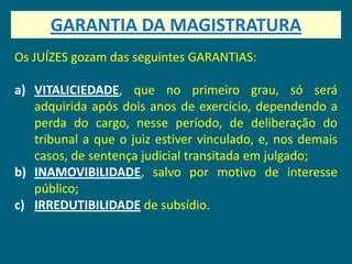 GARANTIA DA MAGISTRATURA
Os JUÍZES gozam das seguintes GARANTIAS:

a) VITALICIEDADE, que no primeiro grau, só será
   adquirida após dois anos de exercício, dependendo a
   perda do cargo, nesse período, de deliberação do
   tribunal a que o juiz estiver vinculado, e, nos demais
   casos, de sentença judicial transitada em julgado;
b) INAMOVIBILIDADE, salvo por motivo de interesse
   público;
c) IRREDUTIBILIDADE de subsídio.
 